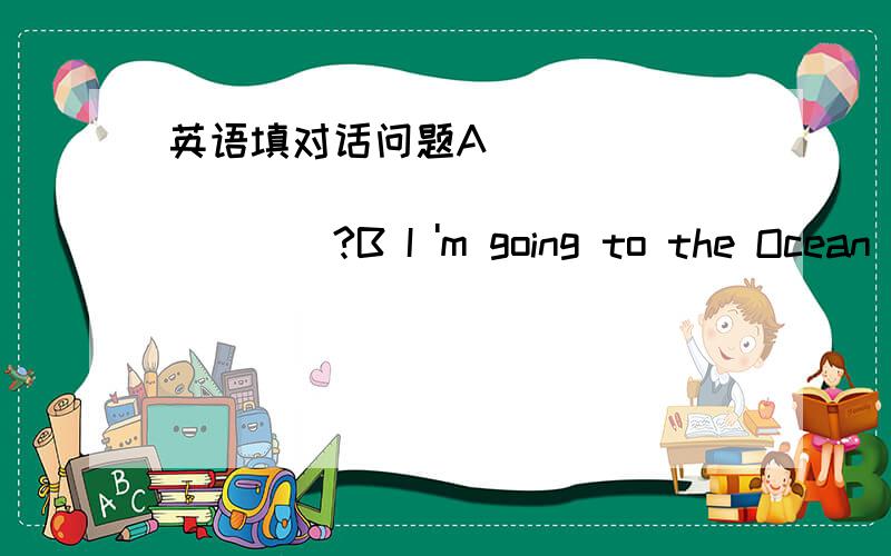 英语填对话问题A _______________________?B I 'm going to the Ocean Museum for this holiday .A What are you going to do there B _______________________.(给鱼照相)A_______________________?B Yes ,there are many fishes in the pool.A ___________