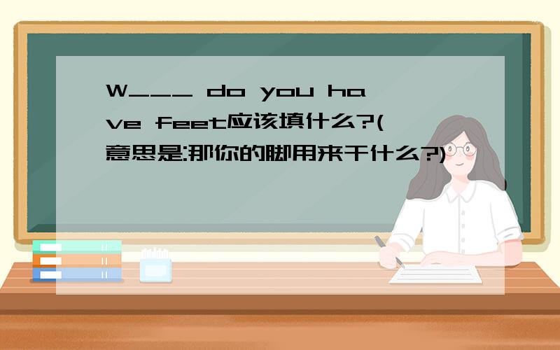 W___ do you have feet应该填什么?(意思是:那你的脚用来干什么?)