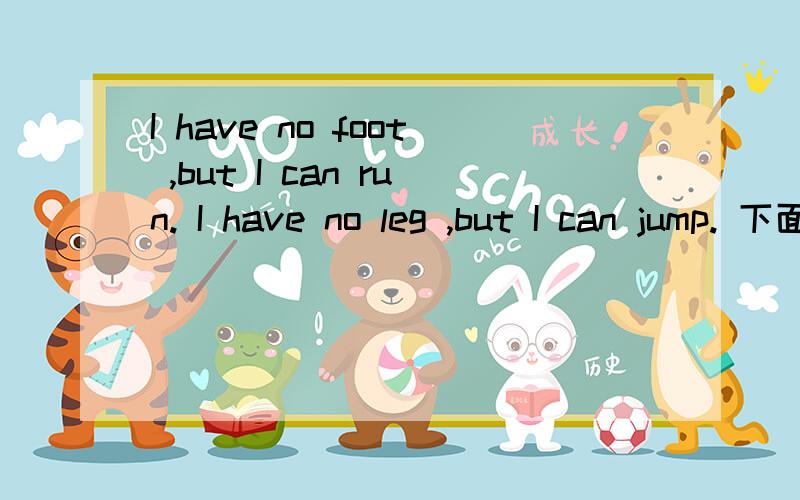 I have no foot ,but I can run. I have no leg ,but I can jump. 下面还有I have  a big belly, but I don't eat anything .I have a big belly ,but there is only air in it .I like someone kick me with his foot ,but I don't like someone passing me with h