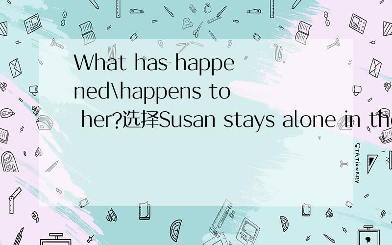 What has happened\happens to her?选择Susan stays alone in the classroom and looks sad.__________to her?A.What happensB.What has happenedA和B的区别是什么?为什么选B?