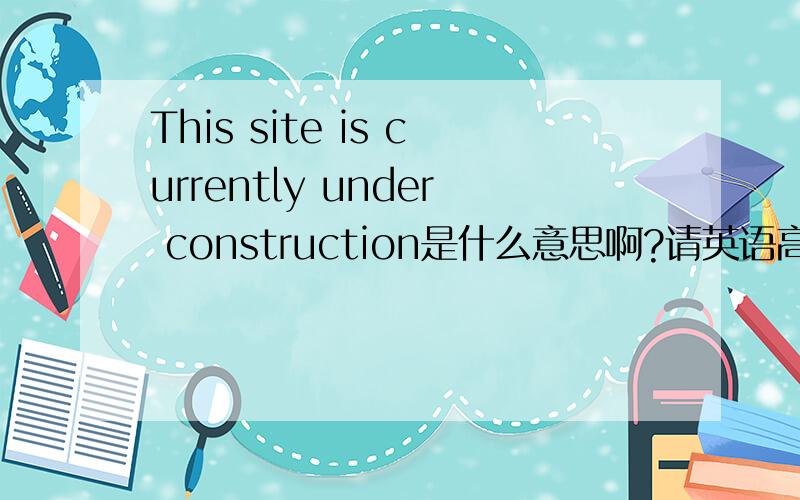 This site is currently under construction是什么意思啊?请英语高手尽快帮我啊～是一个英语网站所显示的字