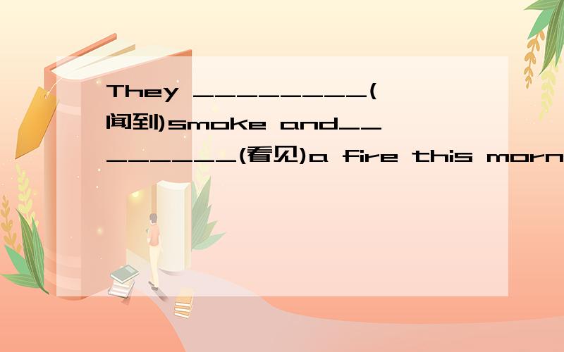 They ________(闻到)smoke and________(看见)a fire this morning.麻烦答案好点