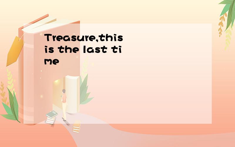 Treasure,this is the last time