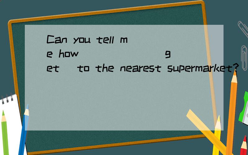 Can you tell me how ______(get) to the nearest supermarket?