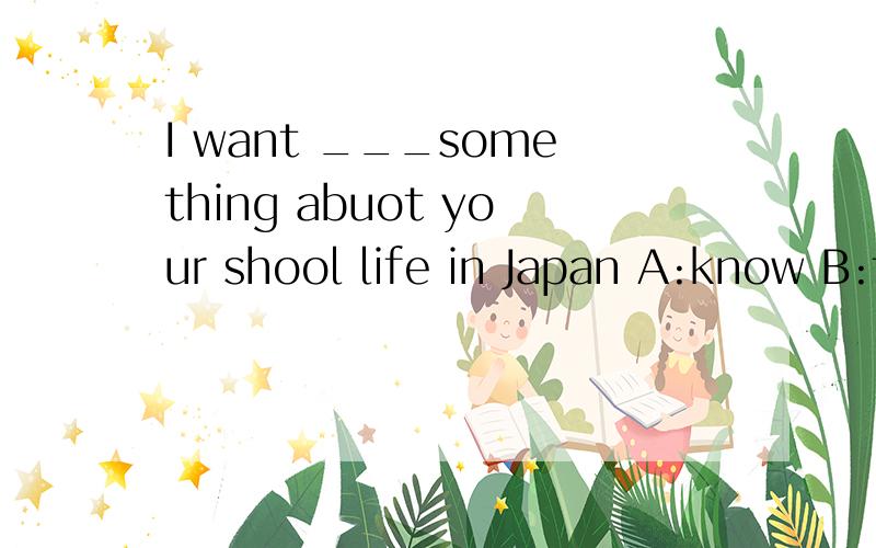 I want ___something abuot your shool life in Japan A:know B:to konw C:knows D:knowing