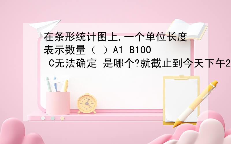 在条形统计图上,一个单位长度表示数量（ ）A1 B100 C无法确定 是哪个?就截止到今天下午2点!