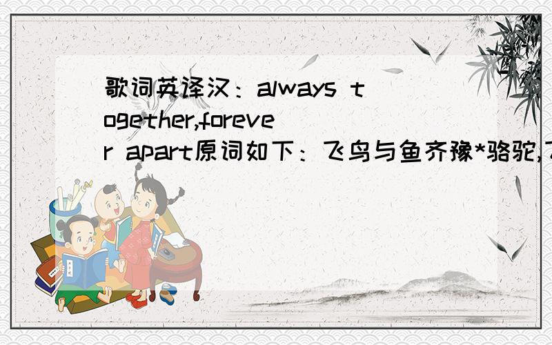 歌词英译汉：always together,forever apart原词如下：飞鸟与鱼齐豫*骆驼,飞鸟,鱼清雪冷月我是鱼你是飞鸟要不是你一次失速流离要不是我一次张望关注哪来这一场不被看好的眷与恋你勇敢我宿命