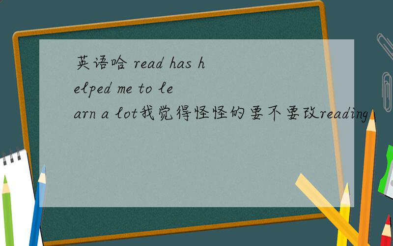 英语哈 read has helped me to learn a lot我觉得怪怪的要不要改reading