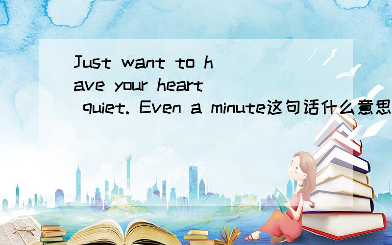 Just want to have your heart quiet. Even a minute这句话什么意思阿？