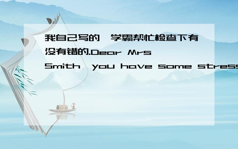 我自己写的,学霸帮忙检查下有没有错的.Dear Mrs Smith,you have some stress from school and parents.Why do not you have a relax,and you should not think too much.And you should do exercise before you sleep.Also,listen some 轻音乐.