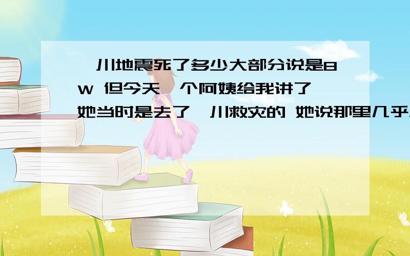 汶川地震死了多少大部分说是8W 但今天一个阿姨给我讲了 她当时是去了汶川救灾的 她说那里几乎血流成河 到处都是手臂 指母 啊之类的 反正很恐怖 很血腥 电视上都没报出来 （她绝对没吓