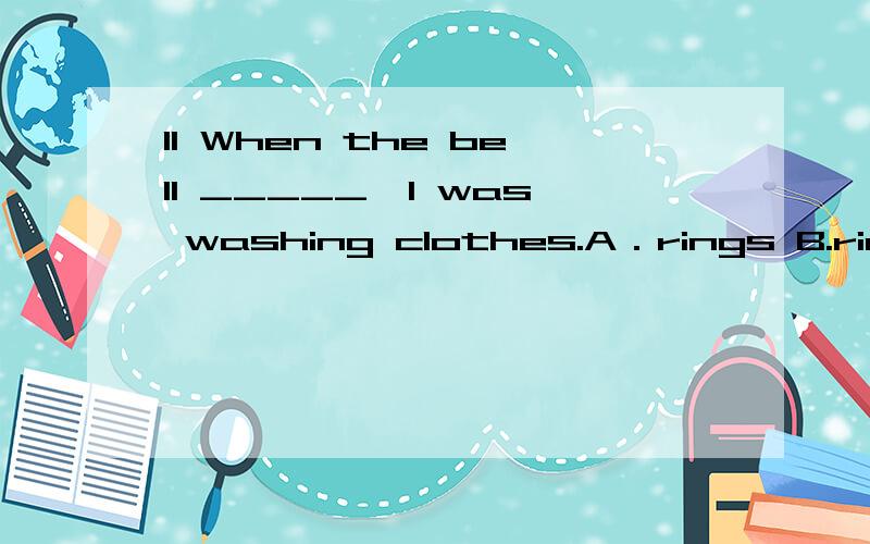 11 When the bell _____,I was washing clothes.A．rings B.rings C.rang D.was ringing