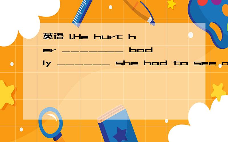 英语 1.He hurt her _______ badly ______ she had to see a doctor.A.too;that B.so;that C.either;or D英语 1.He hurt her _______ badly ______ she had to see a doctor.A.too;that B.so;that C.either;or D.too;to2.It's five years since I _____ you last ti