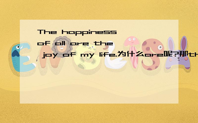 The happiness of all are the joy of my life.为什么are呢?那the legs of the table 用is还是are?