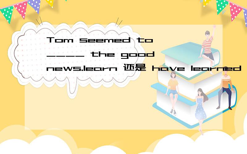 Tom seemed to ____ the good news.learn 还是 have learned 为什么 - -