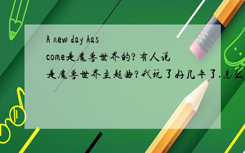 A new day has come是魔兽世界的?有人说是魔兽世界主题曲?我玩了好几年了,怎么没听过?不过歌到是听过,就是不知道和魔兽什么时候扯上的关系