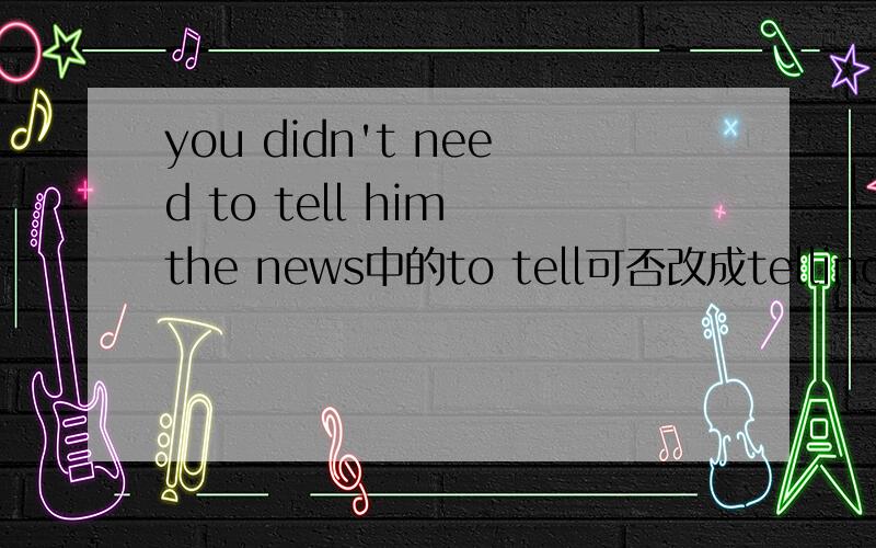 you didn't need to tell him the news中的to tell可否改成telling?用to tell 和telling有什么区别吗？