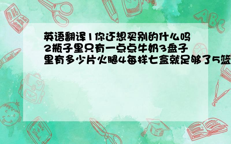 英语翻译1你还想买别的什么吗2瓶子里只有一点点牛奶3盘子里有多少片火腿4每样七盒就足够了5篮子里有多少个西红柿