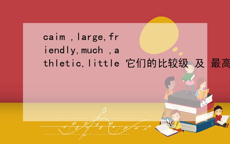 caim ,large,friendly,much ,athletic,little 它们的比较级 及 最高级 请列清楚!急