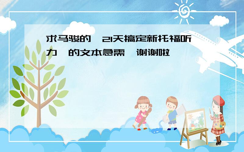 求马骏的《21天搞定新托福听力》的文本急需,谢谢啦