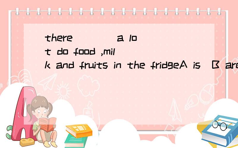 there ___ a lot do food ,milk and fruits in the fridgeA is  B are C has   D have为什么选a 啊    怎么不选b