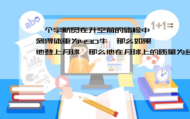 一个宇航员在升空前的体检中,测得体重为490牛,那么如果他登上月球,那么他在月球上的质量为多少?体重是多少?（月球的引力是地球的1/6)