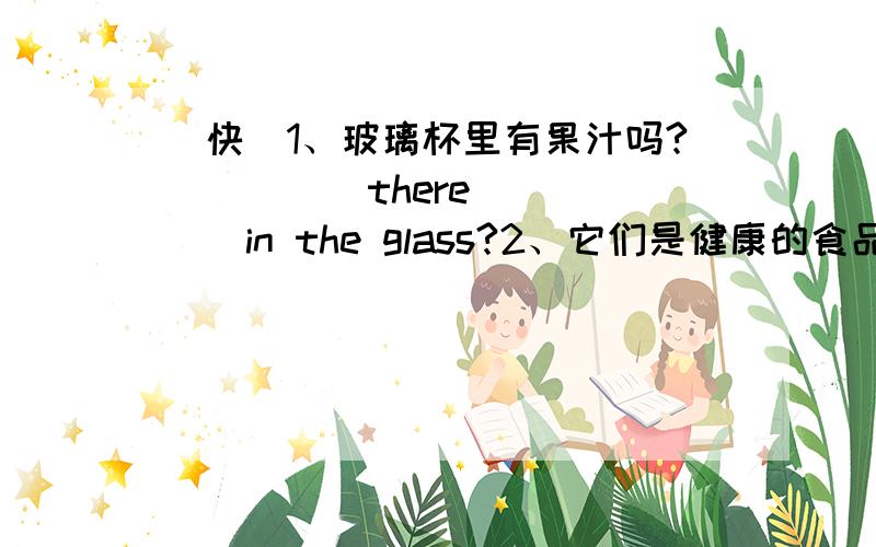 （快）1、玻璃杯里有果汁吗?_____there______in the glass?2、它们是健康的食品和饮料吗?_______healthy food and drink?(那个单词的首头字母)Everyone needs (1)f________to live(生存).There (2)i__ some food we can (3)e__.But