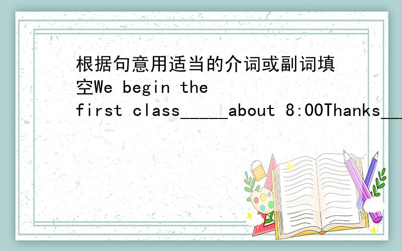 根据句意用适当的介词或副词填空We begin the first class_____about 8:00Thanks_______your letterHe wants to know______our schoolWe usually go to the movies_______weekendsBest wishes_______you