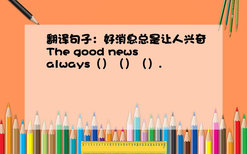 翻译句子：好消息总是让人兴奋The good news always（）（）（）.