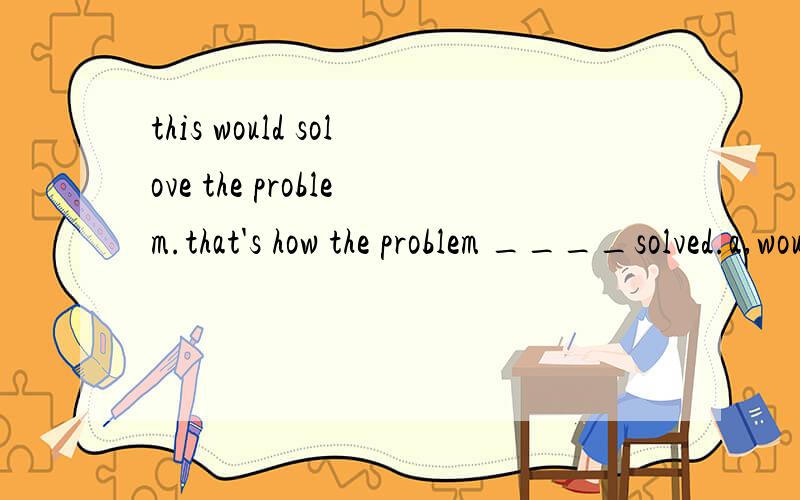 this would solove the problem.that's how the problem ____solved.a,would been.b,would be.c.would have been.d had been.that's how.怎么翻译.