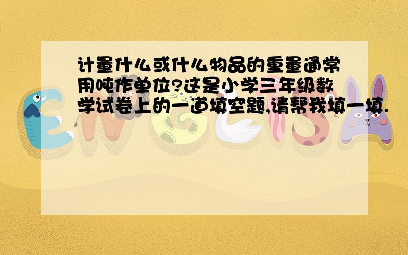 计量什么或什么物品的重量通常用吨作单位?这是小学三年级数学试卷上的一道填空题,请帮我填一填.