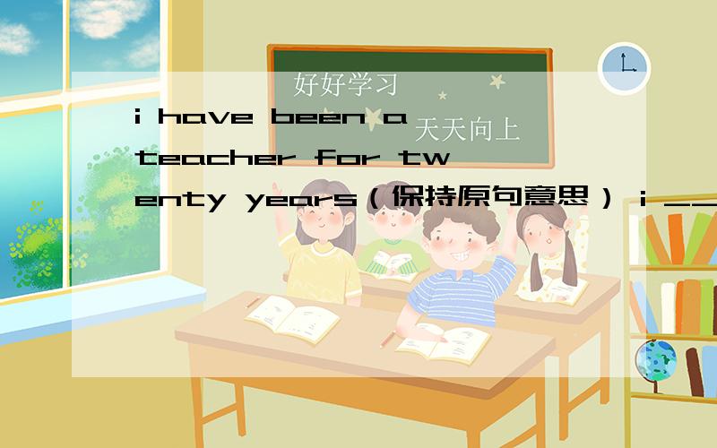 i have been a teacher for twenty years（保持原句意思） i ___ ___ ___ a teacher for twenty years.