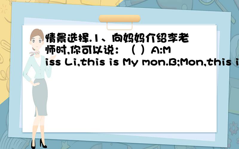 情景选择.1、向妈妈介绍李老师时,你可以说：（ ）A:Miss Li,this is My mon.B;Mon,this is miss Li.2、祝朋友生日快乐时,你可以说：（ ）A:Happy birthday to you!B:Happy Teacher'sDay!3、想知道表弟的年龄时,你可