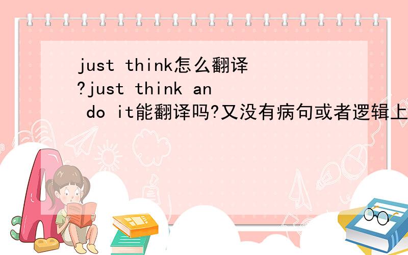 just think怎么翻译?just think an do it能翻译吗?又没有病句或者逻辑上的错误?