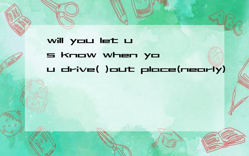 will you let us know when you drive( )out place(nearly)