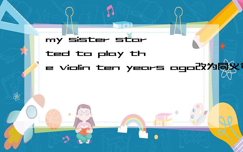 my sister started to play the violin ten years ago改为同义句My sister ___ ____ the piano ____ ten years