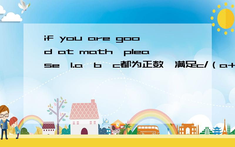 if you are good at math,please…1.a,b,c都为正数,满足c/（a+b）＜a/（b+c）＜b/（c+a）,求a,b,c的大小关系.2.实数a,b,c满足条件a+b+c=9,求代数式（a-b）+（c-b）+（c-a）的最大值