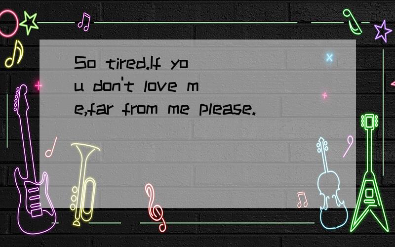 So tired.If you don't love me,far from me please.