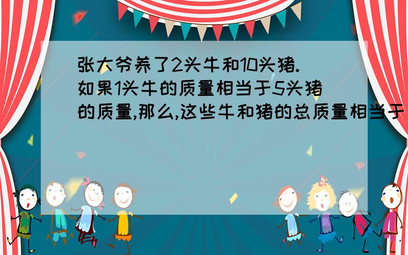 张大爷养了2头牛和10头猪.如果1头牛的质量相当于5头猪的质量,那么,这些牛和猪的总质量相当于（ ）头牛的质量,或者相当于（ )头牛的质量.