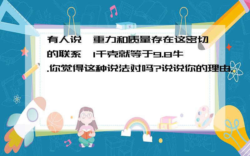 有人说,重力和质量存在这密切的联系,1千克就等于9.8牛.你觉得这种说法对吗?说说你的理由.