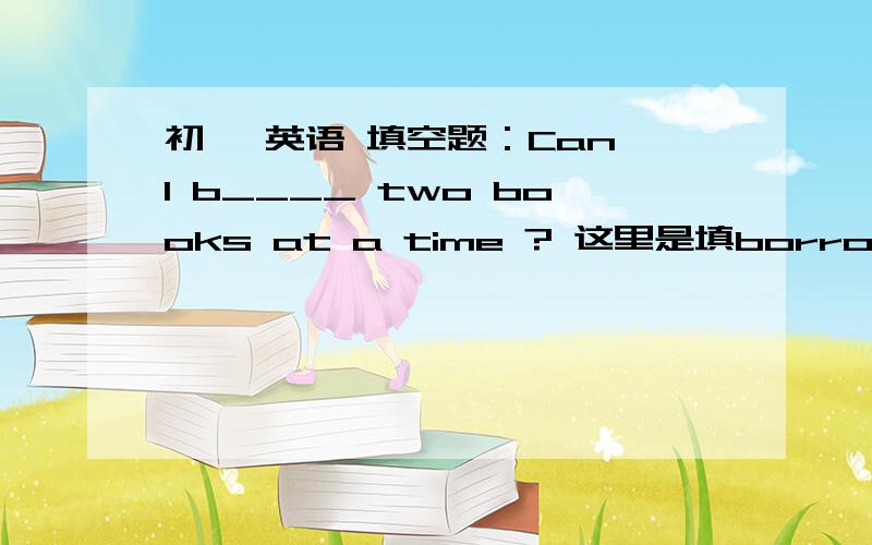 初一 英语 填空题：Can I b____ two books at a time ? 这里是填borrow吗?还是别的什么?如题、这道题肿么做= =