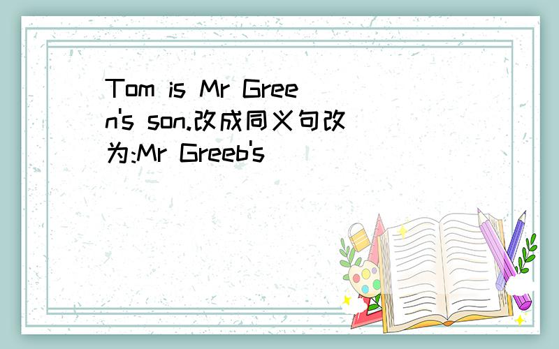 Tom is Mr Green's son.改成同义句改为:Mr Greeb's ______ ______ ______Tom.