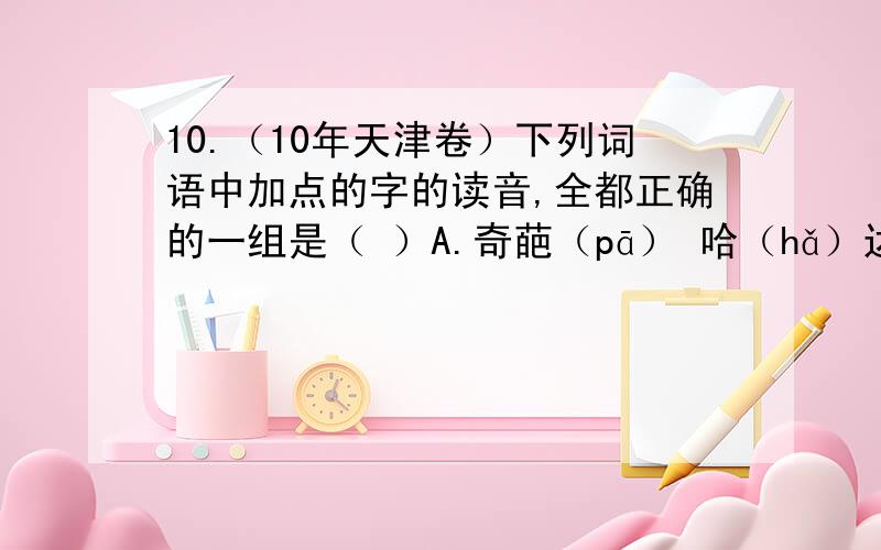 10.（10年天津卷）下列词语中加点的字的读音,全都正确的一组是（ ）A.奇葩（pā） 哈（hǎ）达 砧（zhān）板 不胫（jìng）而走B.坎坷（kě） 勖（xù）勉 棘（jí）手 拾（shè）级而上C.着（zhá