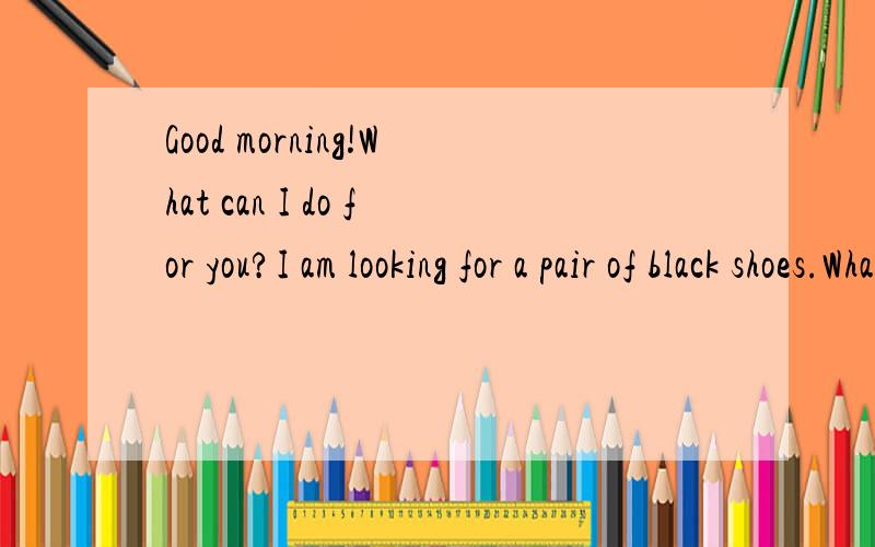 Good morning!What can I do for you?I am looking for a pair of black shoes.What size do you want?Size 10.Sorry,I am afraid we haven