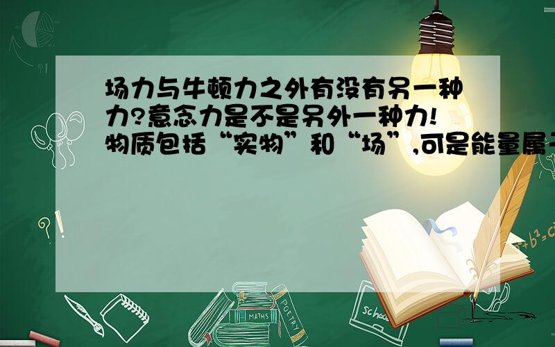 场力与牛顿力之外有没有另一种力?意念力是不是另外一种力!物质包括“实物”和“场”,可是能量属于哪类?