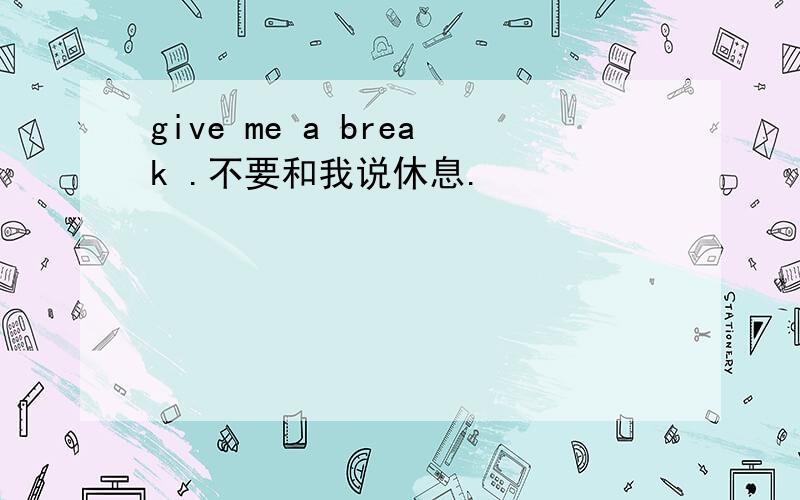 give me a break .不要和我说休息.