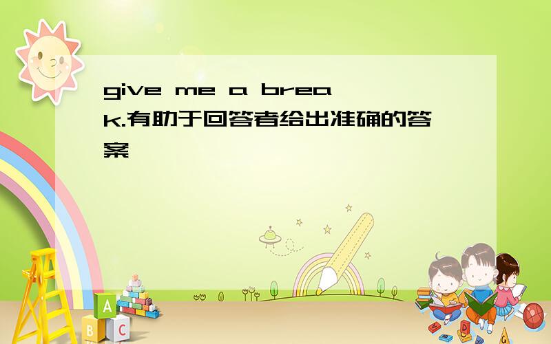 give me a break.有助于回答者给出准确的答案