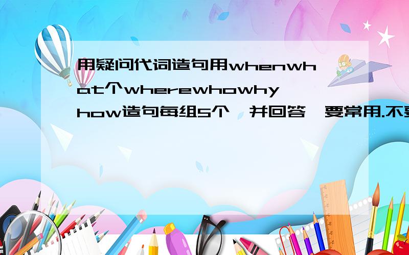 用疑问代词造句用whenwhat个wherewhowhyhow造句每组5个,并回答,要常用.不要有语法错误最好回答完整句搭配要正确句子不要都差不多