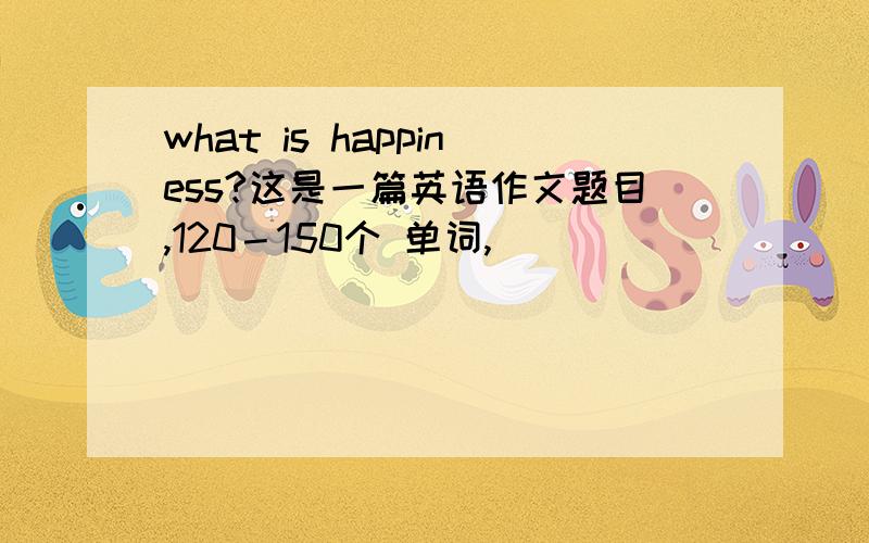 what is happiness?这是一篇英语作文题目,120－150个 单词,