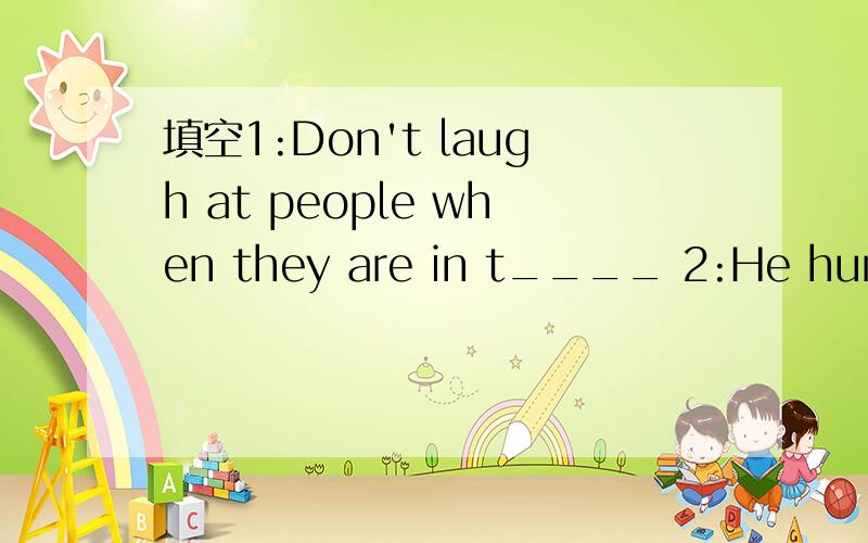 填空1:Don't laugh at people when they are in t____ 2:He hurt h_____ when he was playing soccer.